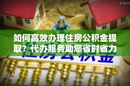 浮山如何高效办理住房公积金提取？代办服务助您省时省力
