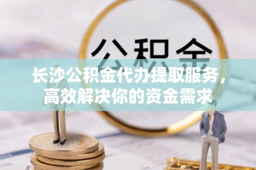浮山长沙公积金代办提取服务，高效解决你的资金需求