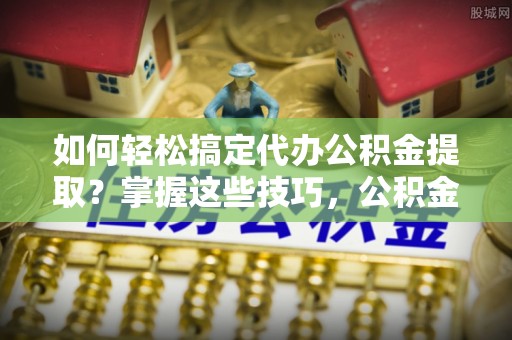 浮山如何轻松搞定代办公积金提取？掌握这些技巧，公积金到手不是梦！