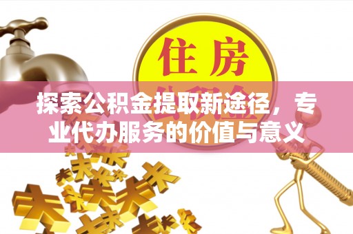 浮山探索公积金提取新途径，专业代办服务的价值与意义
